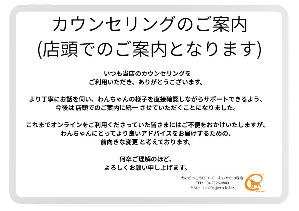 いつも当店のカウンセリングを ご利用いただき、ありがとうございます。 より丁寧にお話を伺い、わんちゃんの様子を 直接確認しながらサポートできるよう、 今後は 店頭でのご案内に統一 させて いただくことになりました。 これまでオンラインを ご利用くださっていた皆さまには ご不便をおかけいたしますが、 わんちゃんにとってより良い アドバイスをお届けするための、 前向きな変更 と考えております。のサムネイル